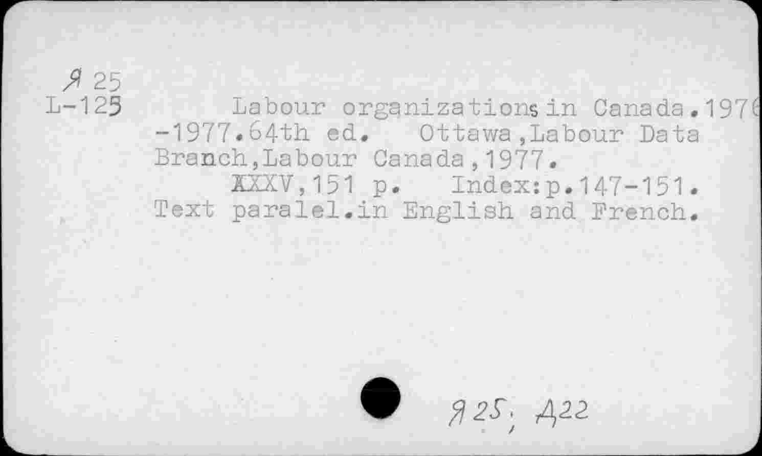 ﻿/7 25
L-123 Labour organizations in Canada. 197' -1977«&4th ed. Ottawa,Labour Data Branch,Labour Canada,1977.
XXXV,151 p. Index:p.147-151.
Text paralei.in English and Drench.